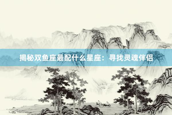 揭秘双鱼座最配什么星座：寻找灵魂伴侣