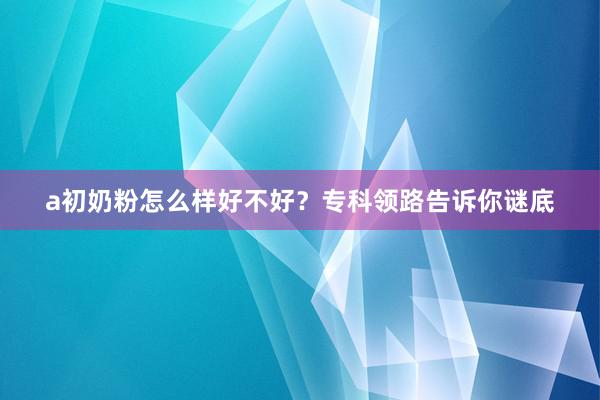 a初奶粉怎么样好不好？专科领路告诉你谜底