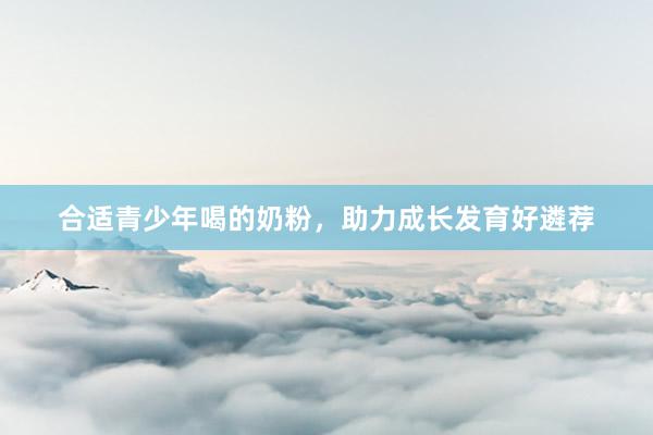 合适青少年喝的奶粉，助力成长发育好遴荐